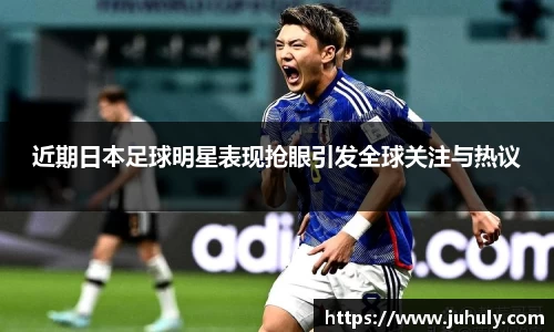 近期日本足球明星表现抢眼引发全球关注与热议